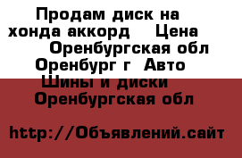 Продам диск на 16 хонда аккорд  › Цена ­ 2 000 - Оренбургская обл., Оренбург г. Авто » Шины и диски   . Оренбургская обл.